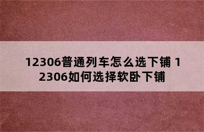 12306普通列车怎么选下铺 12306如何选择软卧下铺